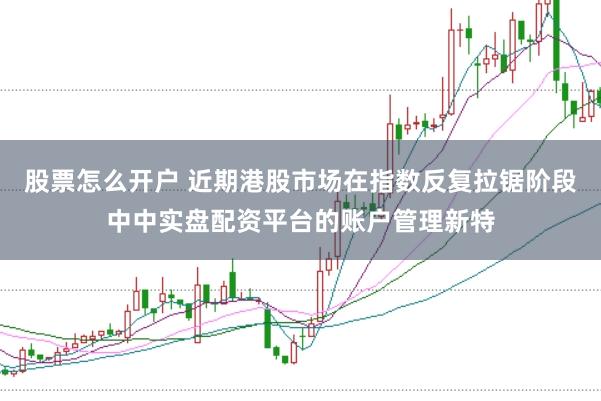 股票怎么开户 近期港股市场在指数反复拉锯阶段中中实盘配资平台的账户管理新特