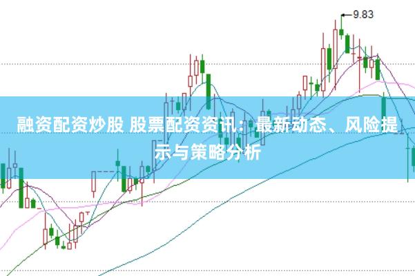 融资配资炒股 股票配资资讯：最新动态、风险提示与策略分析