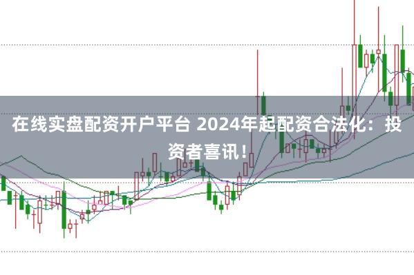 在线实盘配资开户平台 2024年起配资合法化：投资者喜讯！