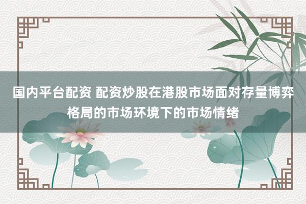 国内平台配资 配资炒股在港股市场面对存量博弈格局的市场环境下的市场情绪