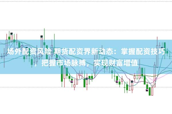 场外配资风险 期货配资界新动态：掌握配资技巧，把握市场脉搏，实现财富增值