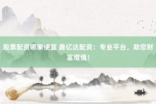 股票配资哪家便宜 鑫亿达配资：专业平台，助您财富增值！