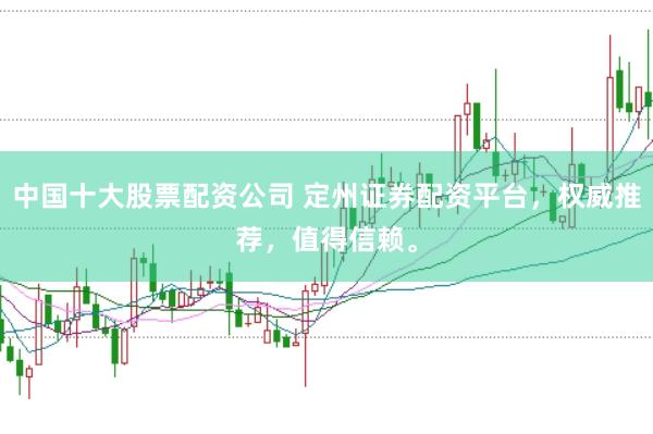 中国十大股票配资公司 定州证券配资平台，权威推荐，值得信赖。