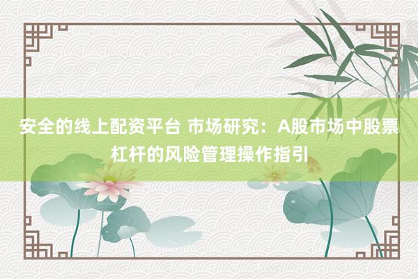 安全的线上配资平台 市场研究：A股市场中股票杠杆的风险管理操作指引