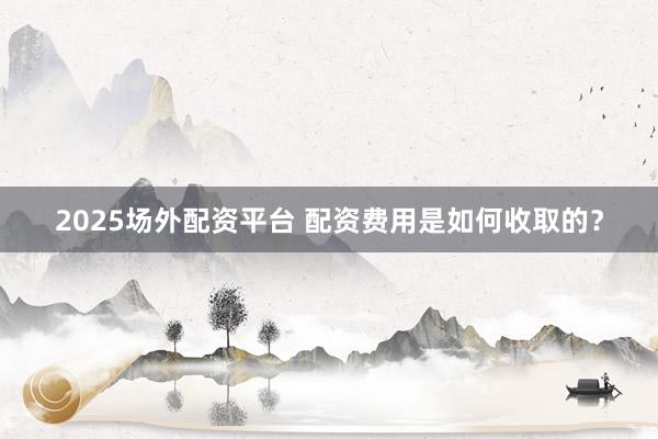 2025场外配资平台 配资费用是如何收取的？