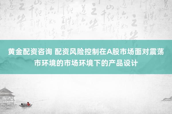 黄金配资咨询 配资风险控制在A股市场面对震荡市环境的市场环境下的产品设计