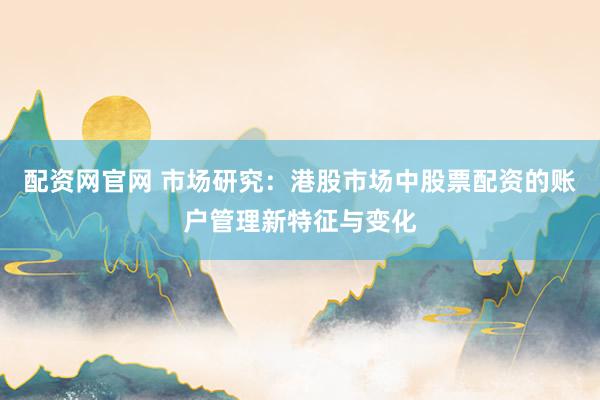 配资网官网 市场研究：港股市场中股票配资的账户管理新特征与变化